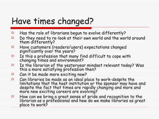Have times changed? Has the role of librarians begun to evolve differently? Do they need to re-look at their own world and the world around them differently? Have customers (readers/users) expectations changed significantly over the years? Is this a profession that many find difficult to cope with changing times and environment?  Is the librarian of the yesteryear mindset relevant today? Was this a more satisfying profession then?  Can it be made more exciting now?  Can libraries be made as an ideal place to work-despite the limitations that the host institution or the sponsor may have and despite the fact that times are rapidly changing and more and more new exciting careers are evolving?  How can we bring a great sense of pride and recognition to the librarian as a professional and how do we make libraries as great place to work?   