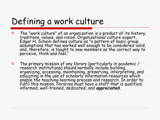 Defining a work culture The &quot;work culture&quot; of an organization is a product of its history, traditions, values, and vision. Organizational culture expert, Edgar H. Schein defines culture as &quot;a pattern of basic group assumptions that has worked well enough to be considered valid, and, therefore, is taught to new members as the correct way to perceive, think and feel.“ The primary mission of any library (particularly in academic / research institutions) should normally include building, organizing, accessing, maintaining, preserving, interpreting, and educating in the use of scholarly information resources which enable the teaching-learning process and research. In order to fulfil this mission, libraries must have a staff that is qualified, informed, well-trained, dedicated, and  appreciated .  