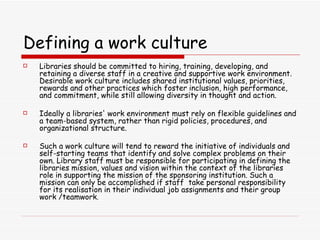 Defining a work culture Libraries should be committed to hiring, training, developing, and retaining a diverse staff in a creative and supportive work environment. Desirable work culture includes shared institutional values, priorities, rewards and other practices which foster inclusion, high performance, and commitment, while still allowing diversity in thought and action.  Ideally a libraries' work environment must rely on flexible guidelines and a team-based system, rather than rigid policies, procedures, and organizational structure.  Such a work culture will tend to reward the initiative of individuals and self-starting teams that identify and solve complex problems on their own. Library staff must be responsible for participating in defining the libraries mission, values and vision within the context of the libraries role in supporting the mission of the sponsoring institution. Such a mission can only be accomplished if staff  take personal responsibility for its realisation in their individual job assignments and their group work /teamwork .   
