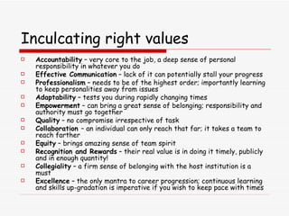 Inculcating right values Accountability  – very core to the job, a deep sense of personal responsibility in whatever you do Effective Communication  – lack of it can potentially stall your progress Professionalism  – needs to be of the highest order; importantly learning to keep personalities away from issues Adaptability  – tests you during rapidly changing times Empowerment  – can bring a great sense of belonging; responsibility and authority must go together Quality  – no compromise irrespective of task Collaboration  – an individual can only reach that far; it takes a team to reach farther Equity  – brings amazing sense of team spirit Recognition and Rewards  – their real value is in doing it timely, publicly and in enough quantity! Collegiality  – a firm sense of belonging with the host institution is a must Excellence  – the only mantra to career progression; continuous learning and skills up-gradation is imperative if you wish to keep pace with times 