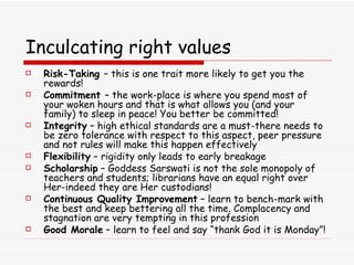 Inculcating right values Risk-Taking  – this is one trait more likely to get you the rewards! Commitment  – the work-place is where you spend most of your woken hours and that is what allows you (and your family) to sleep in peace! You better be committed! Integrity  – high ethical standards are a must-there needs to be zero tolerance with respect to this aspect, peer pressure and not rules will make this happen effectively Flexibility  – rigidity only leads to early breakage Scholarship  – Goddess Sarswati is not the sole monopoly of teachers and students; librarians have an equal right over Her-indeed they are Her custodians! Continuous Quality Improvement  – learn to bench-mark with the best and keep bettering all the time. Complacency and stagnation are very tempting in this profession Good Morale  – learn to feel and say “thank God it is Monday”! 