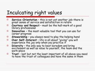 Inculcating right values Service-Orientation  – this is not yet another job-there is great sense of service and satisfaction in return Courtesy and Respect  – must be the hall-mark of a good library professional Innovation  – the most valuable tool that you can use for career progress Stewardship  – you always need to play the helping hand Over Self-Interest  – life is all about “giving”-you will experience the joy only when you practice it Diversity  – the only way to beat boredom and bring excitement as well as value to yourself, the team and the work-place Trust  – last but not the least important of all above-you need to have the trust of colleagues and have the same in them 
