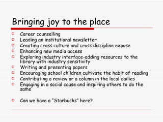 Bringing joy to the place Career counselling Leading an institutional newsletter Creating cross culture and cross discipline expose Enhancing new media access Exploring industry interface-adding resources to the library with industry sensitivity Writing and presenting papers Encouraging school children cultivate the habit of reading Contributing a review or a column in the local dailies Engaging in a social cause and inspiring others to do the same Can we have a “Starbucks” here? 
