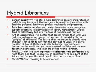 Hybrid Librarians Gender sensitivity -it is still a male dominated society and profession and it is very important that men learn to sensitise themselves with feminine personal, family and professional needs and pressures. Push for creativity -unless you do not demonstrate, encourage and support creativity in every aspect of library management, you will tend to collectively fall into the trap of mundane and routine. Art of coexistence -it is better that sooner rather than later you and your colleagues recognise that we need to coexist with the “googles” of the world. The fact is that the future is already here and now. That is not to say that the past has no value, it is only a question of how skilfully one is able to handle, appreciate and present to the world that you have adopted tradition and the new together, seamlessly. This is an era of the hybrid librarian. Finally, I think it is very important to  celebrate this profession . You must thank God that He gave you an opportunity to be a part of this tribe - but for you, this world would have been a poorer place!  Thank  YOU  for choosing to be a librarian! 