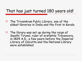 That has just turned 180 years old! The Trivandrum Public Library, one of the oldest libraries in India and the first in Kerala   The library was set up during the reign of Swathi Tirunal, ruler of erstwhile Travancore, in 1829 A.D., a few years before the Imperial Library of Calcutta and the National Library were established 