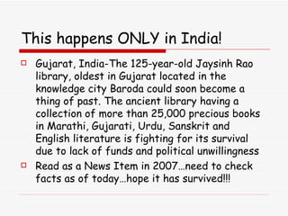 This happens ONLY in India! Gujarat, India-The 125-year-old Jaysinh Rao library, oldest in Gujarat located in the knowledge city Baroda could soon become a thing of past. The ancient library having a collection of more than 25,000 precious books in Marathi, Gujarati, Urdu, Sanskrit and English literature is fighting for its survival due to lack of funds and political unwillingness Read as a News Item in 2007…need to check facts as of today…hope it has survived!!! 