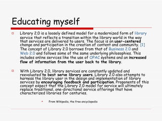 Educating myself Library 2.0 is a loosely defined model for a modernized form of  library  service that reflects a transition within the library world in the way that services are delivered to users. The focus is on  user-centered  change and participation in the creation of content and community.  [1]  The concept of Library 2.0 borrows from that of  Business 2.0  and  Web 2.0  and follows some of the same underlying philosophies. This includes online services like the use of  OPAC  systems and an  increased flow of information from the user back to the library . With Library 2.0, library services are constantly updated and reevaluated  to best serve library users . Library 2.0 also attempts to harness the library user in the design and implementation of library services by  encouraging feedback and participation . Proponents of this concept expect that the Library 2.0 model for service will ultimately replace traditional, one-directional service offerings that have characterized libraries for centuries. From Wikipedia, the free encyclopedia 