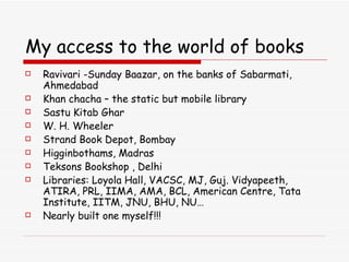 My access to the world of books Ravivari -Sunday Baazar, on the banks of Sabarmati, Ahmedabad Khan chacha – the static but mobile library  Sastu Kitab Ghar W. H. Wheeler Strand Book Depot, Bombay Higginbothams, Madras Teksons Bookshop , Delhi Libraries: Loyola Hall, VACSC, MJ, Guj. Vidyapeeth, ATIRA, PRL, IIMA, AMA, BCL, American Centre, Tata Institute, IITM, JNU, BHU, NU… Nearly built one myself!!! 