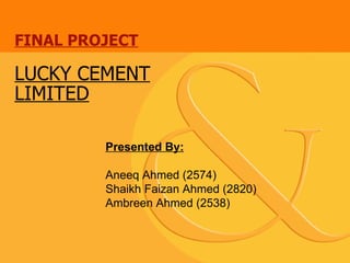 FINAL PROJECT LUCKY CEMENT LIMITED Presented By: Aneeq Ahmed (2574) Shaikh Faizan Ahmed (2820) Ambreen Ahmed (2538) 