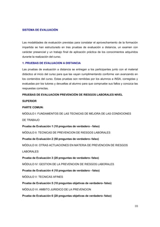 SISTEMA DE EVALUACIÓN



Las modalidades de evaluación previstas para constatar el aprovechamiento de la formación
impartida se han estructurado en tres pruebas de evaluación a distancia, un examen con
carácter presencial y un trabajo final de aplicación práctica de los conocimientos adquiridos
durante la realización del curso.

1. PRUEBAS DE EVALUACION A DISTANCIA

Las pruebas de evaluación a distancia se entregan a los participantes junto con el material
didáctico al inicio del curso para que las vayan cumplimentando conforme van avanzando en
los contenidos del curso. Estas pruebas son remitidas por los alumnos a INSA, corregidas y
evaluadas por los tutores y devueltas al alumno para que compruebe sus fallos y conozca las
respuestas correctas.

PRUEBAS DE EVALUACION PREVENCIÓN DE RIESGOS LABORALES NIVEL

SUPERIOR

PARTE COMUN:

MÓDULO I: FUNDAMENTOS DE LAS TECNICAS DE MEJORA DE LAS CONDICIONES

DE TRABAJO

Prueba de Evaluación 1 (10 preguntas de verdadero - falso)

MÓDULO II: TECNICAS DE PREVENCION DE RIESGOS LABORALES

Prueba de Evaluación 2 (50 preguntas de verdadero- falso)

MÓDULO III: OTRAS ACTUACIONES EN MATERIA DE PREVENCION DE RIESGOS

LABORALES

Prueba de Evaluación 3 (20 preguntas de verdadero- falso)

MÓDULO IV: GESTION DE LA PREVENCION DE RIESGOS LABORALES

Prueba de Evaluación 4 (10 preguntas de verdadero - falso)

MÓDULO V: TECNICAS AFINES

Prueba de Evaluación 5 (10 preguntas objetivas de verdadero- falso)

MÓDULO VI: AMBITO JURIDICO DE LA PREVENCION

Prueba de Evaluación 6 (20 preguntas objetivas de verdadero- falso)


                                                                                          10
 