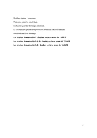 Residuos tóxicos y peligrosos.

Protección colectiva e individual.

Evaluación y control de riesgos eléctricos.

La señalización aplicada a la prevención: líneas de actuación básicas.

Principales sectores de riesgo.

Las pruebas de evaluación 1 y 2 deben enviarse antes del 13/02/10

Las pruebas de evaluación 3, 4, 5 y 6 deben enviarse antes del 17/04/10

Las pruebas de evaluación 7, 8 y 9 deben enviarse antes del 12/06/10




                                                                          12
 