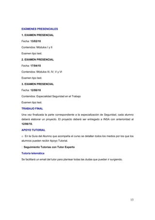 EXÁMENES PRESENCIALES

1. EXAMEN PRESENCIAL

Fecha: 13/02/10

Contenidos: Módulos I y II

Examen tipo test.

2. EXAMEN PRESENCIAL

Fecha: 17/04/10

Contenidos: Módulos III, IV, V y VI

Examen tipo test.

3. EXAMEN PRESENCIAL

Fecha: 12/06/10

Contenidos: Especialidad Seguridad en el Trabajo

Examen tipo test.

TRABAJO FINAL

Una vez finalizada la parte correspondiente a la especialización de Seguridad, cada alumno
deberá elaborar un proyecto. El proyecto deberá ser entregado a INSA con anterioridad al
12/06/10.

APOYO TUTORIAL

o En la Guía del Alumno que acompaña el curso se detallan todos los medios por los que los
alumnos pueden recibir Apoyo Tutorial.

 Seguimiento Tutorías con Tutor Experto

Tutoría telemática

Se facilitará un email del tutor para plantear todas las dudas que puedan ir surgiendo.




                                                                                          13
 
