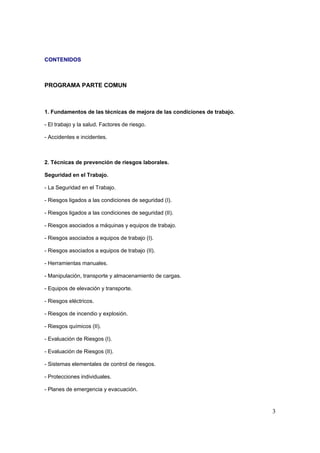 CONTENIDOS



PROGRAMA PARTE COMUN



1. Fundamentos de las técnicas de mejora de las condiciones de trabajo.

- El trabajo y la salud. Factores de riesgo.

- Accidentes e incidentes.



2. Técnicas de prevención de riesgos laborales.

Seguridad en el Trabajo.

- La Seguridad en el Trabajo.

- Riesgos ligados a las condiciones de seguridad (I).

- Riesgos ligados a las condiciones de seguridad (II).

- Riesgos asociados a máquinas y equipos de trabajo.

- Riesgos asociados a equipos de trabajo (I).

- Riesgos asociados a equipos de trabajo (II).

- Herramientas manuales.

- Manipulación, transporte y almacenamiento de cargas.

- Equipos de elevación y transporte.

- Riesgos eléctricos.

- Riesgos de incendio y explosión.

- Riesgos químicos (II).

- Evaluación de Riesgos (I).

- Evaluación de Riesgos (II).

- Sistemas elementales de control de riesgos.

- Protecciones individuales.

- Planes de emergencia y evacuación.



                                                                          3
 