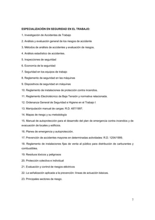 ESPECIALIZACIÓN EN SEGURIDAD EN EL TRABAJO:

1. Investigación de Accidentes de Trabajo

2. Análisis y evaluación general de los riesgos de accidente

3. Métodos de análisis de accidentes y evaluación de riesgos.

4. Análisis estadístico de accidentes.

5. Inspecciones de seguridad

6. Economía de la seguridad

7. Seguridad en los equipos de trabajo

8. Reglamento de seguridad en las máquinas

9. Dispositivos de seguridad en máquinas

10. Reglamento de instalaciones de protección contra incendios.

11. Reglamento Electrotécnico de Baja Tensión y normativa relacionada.

12. Ordenanza General de Seguridad e Higiene en el Trabajo I

13. Manipulación manual de cargas: R.D. 487/1997.

14. Mapas de riesgo y su metodología

15. Manual de autoprotección para el desarrollo del plan de emergencia contra incendios y de
evacuación de locales y edificios.

16. Planes de emergencia y autoprotección.

17. Prevención de accidentes mayores en determinadas actividades: R.D. 1254/1999.

18. Reglamento de instalaciones fijas de venta al público para distribución de carburantes y
combustibles.

19. Residuos tóxicos y peligrosos

20. Protección colectiva e individual

21. Evaluación y control de riesgos eléctricos

22. La señalización aplicada a la prevención: líneas de actuación básicas.

23. Principales sectores de riesgo.




                                                                                          7
 