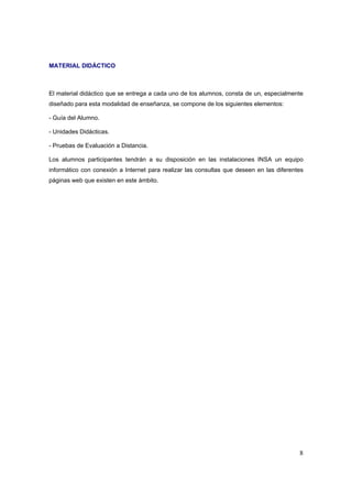 MATERIAL DIDÁCTICO



El material didáctico que se entrega a cada uno de los alumnos, consta de un, especialmente
diseñado para esta modalidad de enseñanza, se compone de los siguientes elementos:

- Guía del Alumno.

- Unidades Didácticas.

- Pruebas de Evaluación a Distancia.

Los alumnos participantes tendrán a su disposición en las instalaciones INSA un equipo
informático con conexión a Internet para realizar las consultas que deseen en las diferentes
páginas web que existen en este ámbito.




                                                                                          8
 