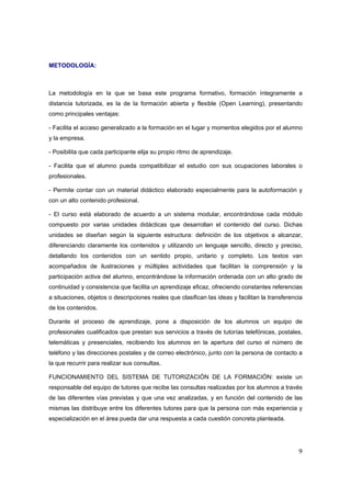 METODOLOGÍA:



La metodología en la que se basa este programa formativo, formación íntegramente a
distancia tutorizada, es la de la formación abierta y flexible (Open Learning), presentando
como principales ventajas:

- Facilita el acceso generalizado a la formación en el lugar y momentos elegidos por el alumno
y la empresa.

- Posibilita que cada participante elija su propio ritmo de aprendizaje.

- Facilita que el alumno pueda compatibilizar el estudio con sus ocupaciones laborales o
profesionales.

- Permite contar con un material didáctico elaborado especialmente para la autoformación y
con un alto contenido profesional.

- El curso está elaborado de acuerdo a un sistema modular, encontrándose cada módulo
compuesto por varias unidades didácticas que desarrollan el contenido del curso. Dichas
unidades se diseñan según la siguiente estructura: definición de los objetivos a alcanzar,
diferenciando claramente los contenidos y utilizando un lenguaje sencillo, directo y preciso,
detallando los contenidos con un sentido propio, unitario y completo. Los textos van
acompañados de ilustraciones y múltiples actividades que facilitan la comprensión y la
participación activa del alumno, encontrándose la información ordenada con un alto grado de
continuidad y consistencia que facilita un aprendizaje eficaz, ofreciendo constantes referencias
a situaciones, objetos o descripciones reales que clasifican las ideas y facilitan la transferencia
de los contenidos.

Durante el proceso de aprendizaje, pone a disposición de los alumnos un equipo de
profesionales cualificados que prestan sus servicios a través de tutorías telefónicas, postales,
telemáticas y presenciales, recibiendo los alumnos en la apertura del curso el número de
teléfono y las direcciones postales y de correo electrónico, junto con la persona de contacto a
la que recurrir para realizar sus consultas.

FUNCIONAMIENTO DEL SISTEMA DE TUTORIZACIÓN DE LA FORMACIÓN: existe un
responsable del equipo de tutores que recibe las consultas realizadas por los alumnos a través
de las diferentes vías previstas y que una vez analizadas, y en función del contenido de las
mismas las distribuye entre los diferentes tutores para que la persona con más experiencia y
especialización en el área pueda dar una respuesta a cada cuestión concreta planteada.




                                                                                                 9
 