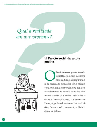 16
O
Brasil enfrenta profundas de-
sigualdades sociais, econômi-
cas e culturais, configurando-
se na sociedade capitalista como país de-
pendente. Em decorrência, vive um pro-
cesso histórico de disputa de vários inte-
resses sociais, por vezes inteiramente
opostos. Nesse processo, homens e mu-
lheres, organizando-se em várias institui-
ções, fazem, a todo o momento, a história
dessa sociedade.
Qual a realidade
em que vivemos?
1.1 Função social da escola
pública
A realidade brasileira e o Programa Nacional de Fortalecimento dos Conselhos Escolares
 