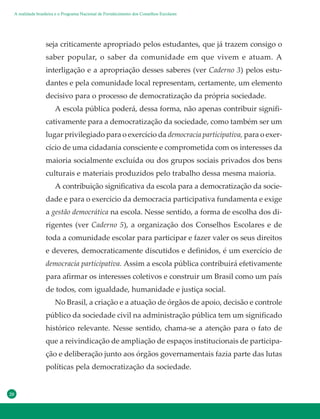 20
seja criticamente apropriado pelos estudantes, que já trazem consigo o
saber popular, o saber da comunidade em que vivem e atuam. A
interligação e a apropriação desses saberes (ver Caderno 3) pelos estu-
dantes e pela comunidade local representam, certamente, um elemento
decisivo para o processo de democratização da própria sociedade.
A escola pública poderá, dessa forma, não apenas contribuir signifi-
cativamente para a democratização da sociedade, como também ser um
lugar privilegiado para o exercício da democracia participativa, para o exer-
cício de uma cidadania consciente e comprometida com os interesses da
maioria socialmente excluída ou dos grupos sociais privados dos bens
culturais e materiais produzidos pelo trabalho dessa mesma maioria.
A contribuição significativa da escola para a democratização da socie-
dade e para o exercício da democracia participativa fundamenta e exige
a gestão democrática na escola. Nesse sentido, a forma de escolha dos di-
rigentes (ver Caderno 5), a organização dos Conselhos Escolares e de
toda a comunidade escolar para participar e fazer valer os seus direitos
e deveres, democraticamente discutidos e definidos, é um exercício de
democracia participativa. Assim a escola pública contribuirá efetivamente
para afirmar os interesses coletivos e construir um Brasil como um país
de todos, com igualdade, humanidade e justiça social.
No Brasil, a criação e a atuação de órgãos de apoio, decisão e controle
público da sociedade civil na administração pública tem um significado
histórico relevante. Nesse sentido, chama-se a atenção para o fato de
que a reivindicação de ampliação de espaços institucionais de participa-
ção e deliberação junto aos órgãos governamentais fazia parte das lutas
políticas pela democratização da sociedade.
A realidade brasileira e o Programa Nacional de Fortalecimento dos Conselhos Escolares
 