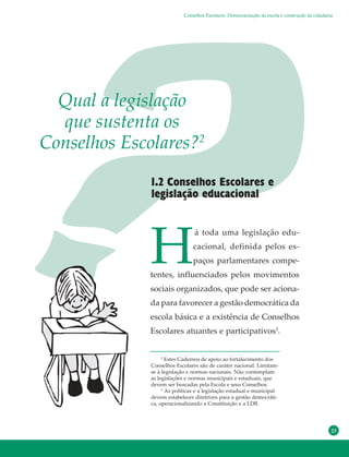 23
H
á toda uma legislação edu-
cacional, definida pelos es-
paços parlamentares compe-
tentes, influenciados pelos movimentos
sociais organizados, que pode ser aciona-
da para favorecer a gestão democrática da
escola básica e a existência de Conselhos
Escolares atuantes e participativos3
.
1.2 Conselhos Escolares e
legislação educacional
Qual a legislação
que sustenta os
Conselhos Escolares?2
2
Estes Cadernos de apoio ao fortalecimento dos
Conselhos Escolares são de caráter nacional. Limitam-
se à legislação e normas nacionais. Não contemplam
as legislações e normas municipais e estaduais, que
devem ser buscadas pela Escola e seus Conselhos.
3
As políticas e a legislação estadual e municipal
devem estabelecer diretrizes para a gestão democráti-
ca, operacionalizando a Constituição e a LDB.
Conselhos Escolares: Democratização da escola e construção da cidadania
 