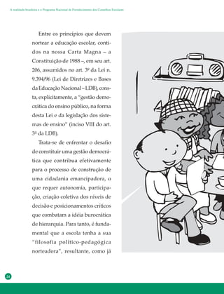 24
Entre os princípios que devem
nortear a educação escolar, conti-
dos na nossa Carta Magna – a
Constituição de 1988 –, em seu art.
206, assumidos no art. 3º da Lei n.
9.394/96 (Lei de Diretrizes e Bases
daEducaçãoNacional–LDB),cons-
ta, explicitamente, a “gestão demo-
crática do ensino público, na forma
desta Lei e da legislação dos siste-
mas de ensino” (inciso VIII do art.
3° da LDB).
Trata-se de enfrentar o desafio
de constituir uma gestão democrá-
tica que contribua efetivamente
para o processo de construção de
uma cidadania emancipadora, o
que requer autonomia, participa-
ção, criação coletiva dos níveis de
decisão e posicionamentos críticos
que combatam a idéia burocrática
de hierarquia. Para tanto, é funda-
mental que a escola tenha a sua
“filosofia político-pedagógica
norteadora”, resultante, como já
A realidade brasileira e o Programa Nacional de Fortalecimento dos Conselhos Escolares
 