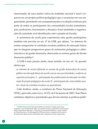 26
mencionado, de uma análise crítica da realidade nacional e local e ex-
pressa em um projeto político-pedagógico que a caracterize em sua sin-
gularidade, permitindo um acompanhamento e avaliação contínuos por
parte de todos os participantes das comunidades escolar (estudantes,
pais, professores, funcionários e direção) e local (entidades e organiza-
ções da sociedade civil identificadas com o projeto da Escola).
A autonomia da escola para experienciar uma gestão participativa
também está prevista no art. 17 da LDB, que afirma: “os sistemas de
ensino assegurarão às unidades escolares públicas de educação básica
que os integram progressivos graus de autonomia pedagógica e admi-
nistrativa e de gestão financeira, observadas as normas gerais de direito
financeiro público”.
A LDB é mais precisa ainda, nesse sentido, no seu art. 14, quando
afirma que
os sistemas de ensino definirão as normas da gestão democrática do ensino
público na educação básica de acordo com as suas peculiaridades, conforme os
seguintes princípios: I – participação dos profissionais da educação na elabo-
ração do projeto pedagógico da escola; II – participação das comunidades esco-
lar e local em conselhos escolares ou equivalentes.
Cabe lembrar, ainda, a existência do Plano Nacional de Educação
(PNE), aprovado como Lei n. 10.172, de 9 de janeiro de 20014
. Esse Plano
estabelece objetivos e prioridades que devem orientar as políticas públi-
4
O Plano Nacional de Educação (PNE) é resultado do debate entre duas
propostas, uma encaminhada pelos movimentos sociais organizados, denominada
Plano Nacional de Educação – Proposta da Sociedade Brasileira, e outra oriunda
do Poder Executivo. Na tramitação do PNE prevaleceu a proposta do Executivo,
incorporando alguns pontos defendidos pelos segmentos sociais organizados.
A realidade brasileira e o Programa Nacional de Fortalecimento dos Conselhos Escolares
 