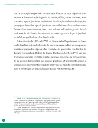 28
cas de educação no período de dez anos. Dentre os seus objetivos, des-
taca-se a democratização da gestão do ensino público, salientando-se, mais
uma vez, a participação dos profissionais da educação na elaboração do projeto
pedagógico da escola e a participação das comunidades escolar e local em conse-
lhos escolares ou equivalentes, bem como a descentralização da gestão educaci-
onal, com fortalecimento da autonomia da escola e garantia de participação da
sociedade na gestão da escola e da educação5
.
A tramitação da LDB e do PNE na Câmara dos Deputados e no Sena-
do Federal foi objeto de disputa de interesses contraditórios dos grupos
sociais organizados. Apesar das restrições às propostas resultantes do
Fórum Nacional em Defesa da Escola Pública6
, a LDB e o PNE são ins-
trumentos que dão respaldo legal às políticas concretas de fortalecimen-
to da gestão democrática das escolas públicas. O importante, então, é
utilizar esses instrumentos segundo uma visão de mundo compromissada
com a construção de uma educação básica realmente cidadã.
5
O art. 10 da LDB prevê também, em seu inciso III, a existência de
Planos Estaduais de Educação, visando uma articulação desses planos
com as diretrizes do Plano Nacional. A Lei n. 10.172/2001 estabelece,
no art. 2º, que os municípios deverão, com base no PNE, elaborar
planos decenais correspondentes.
6
Neste sentido, foi e continua sendo muito importante a atuação,
desde 1989, do Fórum Nacional em Defesa da Escola Pública, que
congrega entidades acadêmicas, comunitárias e sindicais no campo da
educação.
A realidade brasileira e o Programa Nacional de Fortalecimento dos Conselhos Escolares
 