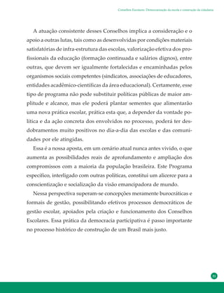 31
A atuação consistente desses Conselhos implica a consideração e o
apoio a outras lutas, tais como as desenvolvidas por condições materiais
satisfatórias de infra-estrutura das escolas, valorização efetiva dos pro-
fissionais da educação (formação continuada e salários dignos), entre
outras, que devem ser igualmente fortalecidas e encaminhadas pelos
organismos sociais competentes (sindicatos, associações de educadores,
entidades acadêmico-científicas da área educacional). Certamente, esse
tipo de programa não pode substituir políticas públicas de maior am-
plitude e alcance, mas ele poderá plantar sementes que alimentarão
uma nova prática escolar, prática esta que, a depender da vontade po-
lítica e da ação concreta dos envolvidos no processo, poderá ter des-
dobramentos muito positivos no dia-a-dia das escolas e das comuni-
dades por ele atingidas.
Essa é a nossa aposta, em um cenário atual nunca antes vivido, o que
aumenta as possibilidades reais de aprofundamento e ampliação dos
compromissos com a maioria da população brasileira. Este Programa
específico, interligado com outras políticas, constitui um alicerce para a
conscientização e socialização da visão emancipadora de mundo.
Nessa perspectiva superam-se concepções meramente burocráticas e
formais de gestão, possibilitando efetivos processos democráticos de
gestão escolar, apoiados pela criação e funcionamento dos Conselhos
Escolares. Essa prática da democracia participativa é passo importante
no processo histórico de construção de um Brasil mais justo.
Conselhos Escolares: Democratização da escola e construção da cidadania
 