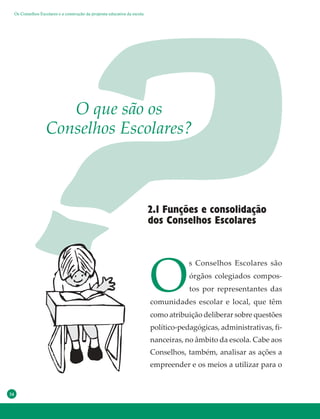 34
2.1 Funções e consolidação
dos Conselhos Escolares
O que são os
Conselhos Escolares?
O
s Conselhos Escolares são
órgãos colegiados compos-
tos por representantes das
comunidades escolar e local, que têm
como atribuição deliberar sobre questões
político-pedagógicas, administrativas, fi-
nanceiras, no âmbito da escola. Cabe aos
Conselhos, também, analisar as ações a
empreender e os meios a utilizar para o
Os Conselhos Escolares e a construção da proposta educativa da escola
 
