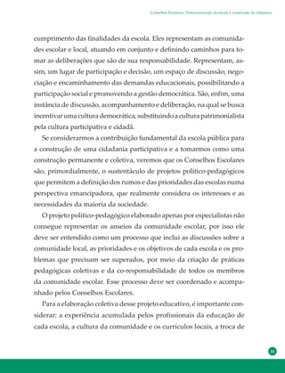 35
cumprimento das finalidades da escola. Eles representam as comunida-
des escolar e local, atuando em conjunto e definindo caminhos para to-
mar as deliberações que são de sua responsabilidade. Representam, as-
sim, um lugar de participação e decisão, um espaço de discussão, nego-
ciação e encaminhamento das demandas educacionais, possibilitando a
participação social e promovendo a gestão democrática. São, enfim, uma
instância de discussão, acompanhamento e deliberação, na qual se busca
incentivar uma cultura democrática, substituindo a cultura patrimonialista
pela cultura participativa e cidadã.
Se considerarmos a contribuição fundamental da escola pública para
a construção de uma cidadania participativa e a tomarmos como uma
construção permanente e coletiva, veremos que os Conselhos Escolares
são, primordialmente, o sustentáculo de projetos político-pedagógicos
que permitem a definição dos rumos e das prioridades das escolas numa
perspectiva emancipadora, que realmente considera os interesses e as
necessidades da maioria da sociedade.
O projeto político-pedagógico elaborado apenas por especialistas não
consegue representar os anseios da comunidade escolar, por isso ele
deve ser entendido como um processo que inclui as discussões sobre a
comunidade local, as prioridades e os objetivos de cada escola e os pro-
blemas que precisam ser superados, por meio da criação de práticas
pedagógicas coletivas e da co-responsabilidade de todos os membros
da comunidade escolar. Esse processo deve ser coordenado e acompa-
nhado pelos Conselhos Escolares.
Para a elaboração coletiva desse projeto educativo, é importante con-
siderar: a experiência acumulada pelos profissionais da educação de
cada escola, a cultura da comunidade e os currículos locais, a troca de
Conselhos Escolares: Democratização da escola e construção da cidadania
 