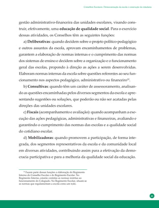 41
gestão administrativo-financeira das unidades escolares, visando cons-
truir, efetivamente, uma educação de qualidade social. Para o exercício
dessas atividades, os Conselhos têm as seguintes funções:
a) Deliberativas: quando decidem sobre o projeto político-pedagógico
e outros assuntos da escola, aprovam encaminhamentos de problemas,
garantem a elaboração de normas internas e o cumprimento das normas
dos sistemas de ensino e decidem sobre a organização e o funcionamento
geral das escolas, propondo à direção as ações a serem desenvolvidas.
Elaboram normas internas da escola sobre questões referentes ao seu fun-
cionamento nos aspectos pedagógico, administrativo ou financeiro10
.
b) Consultivas: quando têm um caráter de assessoramento, analisan-
do as questões encaminhadas pelos diversos segmentos da escola e apre-
sentando sugestões ou soluções, que poderão ou não ser acatadas pelas
direções das unidades escolares.
c) Fiscais (acompanhamento e avaliação): quando acompanham a exe-
cução das ações pedagógicas, administrativas e financeiras, avaliando e
garantindo o cumprimento das normas das escolas e a qualidade social
do cotidiano escolar.
d) Mobilizadoras: quando promovem a participação, de forma inte-
grada, dos segmentos representativos da escola e da comunidade local
em diversas atividades, contribuindo assim para a efetivação da demo-
cracia participativa e para a melhoria da qualidade social da educação.
10
Fazem parte dessas funções a elaboração do Regimento
Interno do Conselho Escolar e do Regimento Escolar. No
Regimento Interno, estarão contidas as normas restritas ao
funcionamento do Colegiado. No Regimento Escolar, situam-se
as normas que regulamentam a escola como um todo.
Conselhos Escolares: Democratização da escola e construção da cidadania
 