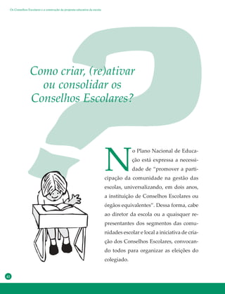 42
N
o Plano Nacional de Educa-
ção está expressa a necessi-
dade de “promover a parti-
cipação da comunidade na gestão das
escolas, universalizando, em dois anos,
a instituição de Conselhos Escolares ou
órgãos equivalentes”. Dessa forma, cabe
ao diretor da escola ou a quaisquer re-
presentantes dos segmentos das comu-
nidades escolar e local a iniciativa de cria-
ção dos Conselhos Escolares, convocan-
do todos para organizar as eleições do
colegiado.
Como criar, (re)ativar
ou consolidar os
Conselhos Escolares?
Os Conselhos Escolares e a construção da proposta educativa da escola
 
