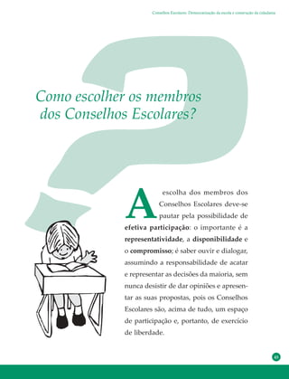 45
A
escolha dos membros dos
Conselhos Escolares deve-se
pautar pela possibilidade de
efetiva participação: o importante é a
representatividade, a disponibilidade e
o compromisso; é saber ouvir e dialogar,
assumindo a responsabilidade de acatar
e representar as decisões da maioria, sem
nunca desistir de dar opiniões e apresen-
tar as suas propostas, pois os Conselhos
Escolares são, acima de tudo, um espaço
de participação e, portanto, de exercício
de liberdade.
Como escolher os membros
dos Conselhos Escolares?
Conselhos Escolares: Democratização da escola e construção da cidadania
 