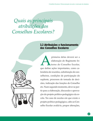47
Quais as principais
atribuições dos
Conselhos Escolares?
A
primeira delas deverá ser a
elaboração do Regimento In-
terno do Conselho Escolar,
que define ações importantes, como ca-
lendário de reuniões, substituição de con-
selheiros, condições de participação do
suplente, processos de tomada de deci-
sões, indicação das funções do Conselho
etc. Num segundo momento, deve-se par-
tir para a elaboração, discussão e aprova-
ção do projeto político-pedagógico da es-
cola. No caso de escolas em que existe o
projeto político-pedagógico, cabe ao Con-
selho Escolar avaliá-lo, propor alterações,
2.2 Atribuições e funcionamento
dos Conselhos Escolares
Conselhos Escolares: Democratização da escola e construção da cidadania
 