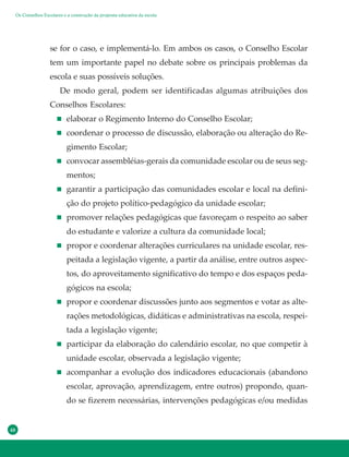48
se for o caso, e implementá-lo. Em ambos os casos, o Conselho Escolar
tem um importante papel no debate sobre os principais problemas da
escola e suas possíveis soluções.
De modo geral, podem ser identificadas algumas atribuições dos
Conselhos Escolares:
elaborar o Regimento Interno do Conselho Escolar;
coordenar o processo de discussão, elaboração ou alteração do Re-
gimento Escolar;
convocar assembléias-gerais da comunidade escolar ou de seus seg-
mentos;
garantir a participação das comunidades escolar e local na defini-
ção do projeto político-pedagógico da unidade escolar;
promover relações pedagógicas que favoreçam o respeito ao saber
do estudante e valorize a cultura da comunidade local;
propor e coordenar alterações curriculares na unidade escolar, res-
peitada a legislação vigente, a partir da análise, entre outros aspec-
tos, do aproveitamento significativo do tempo e dos espaços peda-
gógicos na escola;
propor e coordenar discussões junto aos segmentos e votar as alte-
rações metodológicas, didáticas e administrativas na escola, respei-
tada a legislação vigente;
participar da elaboração do calendário escolar, no que competir à
unidade escolar, observada a legislação vigente;
acompanhar a evolução dos indicadores educacionais (abandono
escolar, aprovação, aprendizagem, entre outros) propondo, quan-
do se fizerem necessárias, intervenções pedagógicas e/ou medidas
Os Conselhos Escolares e a construção da proposta educativa da escola
 