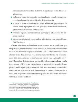 49
socioeducativas visando à melhoria da qualidade social da educa-
ção escolar;
elaborar o plano de formação continuada dos conselheiros escola-
res, visando ampliar a qualificação de sua atuação;
aprovar o plano administrativo anual, elaborado pela direção da
escola, sobre a programação e a aplicação de recursos financeiros,
promovendo alterações, se for o caso;
fiscalizar a gestão administrativa, pedagógica e financeira da uni-
dade escolar;
promover relações de cooperação e intercâmbio com outros Conse-
lhos Escolares.
O exercício dessas atribuições é, em si mesmo, um aprendizado que
faz parte do processo democrático de divisão de direitos e responsabi-
lidades no processo de gestão escolar11
. Cada Conselho Escolar deve
chamar a si a discussão de suas atribuições prioritárias, em conformi-
dade com as normas do seu sistema de ensino e da legislação em vi-
gor. Mas, acima de tudo, deve ser considerada a autonomia da escola
(prevista na LDB) e o seu empenho no processo de construção de um
projeto político-pedagógico coerente com seus objetivos e prioridades,
definidos em função das reais demandas das comunidades escolar e
local, sem esquecer o horizonte emancipador das atividades desenvol-
vidas nas escolas públicas.
11
Na prática, muitas Associações de Pais e Mestres
desenvolvem o papel dos Conselhos Escolares, o mesmo
acontecendo com as Unidades Executoras do PDDE.
Recomenda-se, nesses casos, a (re)definição desses papéis,
nos moldes aqui propostos, garantindo o Conselho Escolar
como órgão que representa os diversos segmentos da escola.
Conselhos Escolares: Democratização da escola e construção da cidadania
 