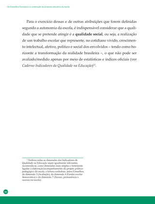 50
Para o exercício dessas e de outras atribuições que forem definidas
segundo a autonomia da escola, é indispensável considerar que a quali-
dade que se pretende atingir é a qualidade social, ou seja, a realização
de um trabalho escolar que represente, no cotidiano vivido, crescimen-
to intelectual, afetivo, político e social dos envolvidos – tendo como ho-
rizonte a transformação da realidade brasileira –, o que não pode ser
avaliado/medido apenas por meio de estatísticas e índices oficiais (ver
Caderno Indicadores da Qualidade na Educação)12
.
12
Embora todas as dimensões dos Indicadores de
Qualidade na Educação sejam igualmente relevantes,
recomenda-se, como dimensões mais amplas e fortemente
ligadas à elaboração/acompanhamento do projeto político-
pedagógico da escola, a leitura cuidadosa, pelos Conselhos,
da dimensão 3 (Avaliação), da dimensão 4 (Gestão escolar
democrática) e da dimensão 7 (Acesso, permanência e
sucesso na escola).
Os Conselhos Escolares e a construção da proposta educativa da escola
 
