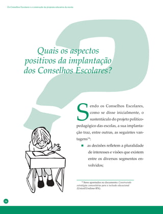 54
S
endo os Conselhos Escolares,
como se disse inicialmente, o
sustentáculo do projeto político-
pedagógico das escolas, a sua implanta-
ção traz, entre outras, as seguintes van-
tagens14
:
as decisões refletem a pluralidade
de interesses e visões que existem
entre os diversos segmentos en-
volvidos;
Quais os aspectos
positivos da implantação
dos Conselhos Escolares?
14
Itens apontados no documento: Construindo
estratégias comunitárias para a inclusão educacional
(Unicef/Undime-RN).
Os Conselhos Escolares e a construção da proposta educativa da escola
 
