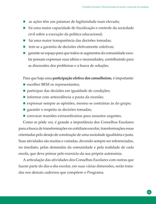 55
Conselhos Escolares: Democratização da escola e construção da cidadania
as ações têm um patamar de legitimidade mais elevado;
há uma maior capacidade de fiscalização e controle da sociedade
civil sobre a execução da política educacional;
há uma maior transparência das decisões tomadas;
tem-se a garantia de decisões efetivamente coletivas;
garante-se espaço para que todos os segmentos da comunidade esco-
lar possam expressar suas idéias e necessidades, contribuindo para
as discussões dos problemas e a busca de soluções.
Para que haja uma participação efetiva dos conselheiros, é importante:
escolher BEM os representantes;
participar das decisões em igualdade de condições;
informar com antecedência a pauta da reunião;
expressar sempre as opiniões, mesmo se contrárias às do grupo;
garantir o respeito às decisões tomadas;
convocar reuniões extraordinárias para assuntos urgentes.
Como se pôde ver, é grande a importância dos Conselhos Escolares
para a busca de transformações no cotidiano escolar, transformações essas
orientadas pelo desejo de construção de uma sociedade igualitária e justa.
Suas atividades são muitas e variadas, devendo sempre ser referenciadas,
no imediato, pelas demandas da comunidade e pela realidade de cada
escola, que deve primar pelo exercício da sua própria autonomia.
A articulação das atividades dos Conselhos Escolares com outras que
fazem parte do dia-a-dia escolar, em suas várias dimensões, serão trata-
das nos demais cadernos que compõem o Programa.
 