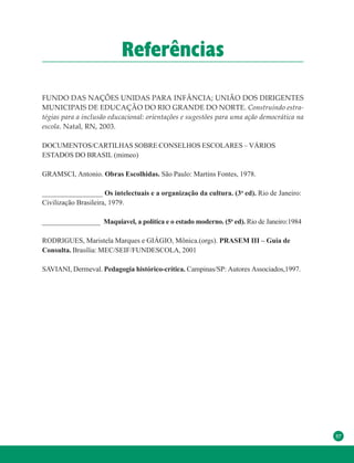 57
Referências
FUNDO DAS NAÇÕES UNIDAS PARA INFÂNCIA; UNIÃO DOS DIRIGENTES
MUNICIPAIS DE EDUCAÇÃO DO RIO GRANDE DO NORTE. Construindo estra-
tégias para a inclusão educacional: orientações e sugestões para uma ação democrática na
escola. Natal, RN, 2003.
DOCUMENTOS/CARTILHAS SOBRE CONSELHOS ESCOLARES – VÁRIOS
ESTADOS DO BRASIL (mimeo)
GRAMSCI, Antonio. Obras Escolhidas. São Paulo: Martins Fontes, 1978.
_________________ Os intelectuais e a organização da cultura. (3a
ed). Rio de Janeiro:
Civilização Brasileira, 1979.
_________________ Maquiavel, a política e o estado moderno. (5a
ed). Rio de Janeiro:1984
RODRIGUES, Maristela Marques e GIÁGIO, Mônica.(orgs). PRASEM III – Guia de
Consulta. Brasília: MEC/SEIF/FUNDESCOLA, 2001
SAVIANI, Dermeval. Pedagogia histórico-crítica. Campinas/SP: Autores Associados,1997.
 