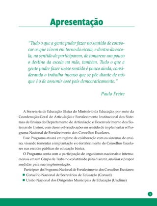 9
Apresentação
“Tudo o que a gente puder fazer no sentido de convo-
car os que vivem em torno da escola, e dentro da esco-
la, no sentido de participarem, de tomarem um pouco
o destino da escola na mão, também. Tudo o que a
gente puder fazer nesse sentido é pouco ainda, consi-
derando o trabalho imenso que se põe diante de nós
que é o de assumir esse país democraticamente.”
Paulo Freire
A Secretaria de Educação Básica do Ministério da Educação, por meio da
Coordenação-Geral de Articulação e Fortalecimento Institucional dos Siste-
mas de Ensino do Departamento de Articulação e Desenvolvimento dos Sis-
temas de Ensino, vem desenvolvendo ações no sentido de implementar o Pro-
grama Nacional de Fortalecimento dos Conselhos Escolares.
Esse Programa atuará em regime de colaboração com os sistemas de ensi-
no, visando fomentar a implantação e o fortalecimento de Conselhos Escola-
res nas escolas públicas de educação básica.
O Programa conta com a participação de organismos nacionais e interna-
cionais em um Grupo de Trabalho constituído para discutir, analisar e propor
medidas para sua implementação.
Participam do Programa Nacional de Fortalecimento dos Conselhos Escolares:
Conselho Nacional de Secretários de Educação (Consed)
União Nacional dos Dirigentes Municipais de Educação (Undime)
 
