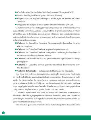 10
Confederação Nacional dos Trabalhadores em Educação (CNTE)
Fundo das Nações Unidas para a Infância (Unicef)
Organização das Nações Unidas para a Educação, a Ciência e a Cultura
(Unesco)
Programa das Nações Unidas para o Desenvolvimento (PNUD).
O material instrucional do Programa é composto de um caderno instrucional
denominado Conselhos Escolares: Uma estratégia de gestão democrática da educa-
ção pública, que é destinado aos dirigentes e técnicos das secretarias munici-
pais e estaduais de educação, e seis cadernos instrucionais destinados aos con-
selheiros escolares, sendo:
Caderno 1 – Conselhos Escolares: Democratização da escola e constru-
ção da cidadania
Caderno 2 – Conselho Escolar e a aprendizagem na escola
Caderno 3 – Conselho Escolar e o respeito e a valorização do saber e da
cultura do estudante e da comunidade
Caderno 4 – Conselho Escolar e o aproveitamento significativo do tempo
pedagógico
Caderno 5 – Conselho Escolar, gestão democrática da educação e esco-
lha do diretor
Caderno de Consulta – Indicadores da Qualidade na Educação.
Este é um dos cadernos instrucionais, e pretende, assim como os demais,
servir de subsídio às secretarias estaduais e municipais de educação na reali-
zação de capacitações de conselheiros escolares, seja por meio de cursos
presenciais ou a distância. É objetivo também do material estimular o debate
entre os próprios membros do Conselho Escolar sobre o importante papel desse
colegiado na implantação da gestão democrática na escola.
O material instrucional não deve ser entendido como um modelo que o
Ministério da Educação propõe aos sistemas de ensino, mas, sim, como uma
contribuição ao debate e ao aprofundamento do princípio constitucional da
gestão democrática da educação.
Vale ressaltar que não é propósito deste material esgotar a discussão sobre
 