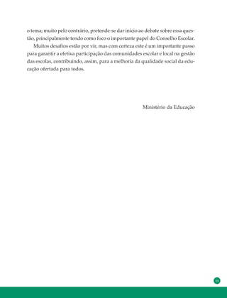 11
o tema; muito pelo contrário, pretende-se dar início ao debate sobre essa ques-
tão, principalmente tendo como foco o importante papel do Conselho Escolar.
Muitos desafios estão por vir, mas com certeza este é um importante passo
para garantir a efetiva participação das comunidades escolar e local na gestão
das escolas, contribuindo, assim, para a melhoria da qualidade social da edu-
cação ofertada para todos.
Ministério da Educação
 
