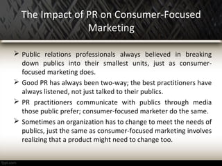 The Impact of PR on Consumer-Focused
Marketing
 Public relations professionals always believed in breaking
down publics into their smallest units, just as consumer-
focused marketing does.
 Good PR has always been two-way; the best practitioners have
always listened, not just talked to their publics.
 PR practitioners communicate with publics through media
those public prefer; consumer-focused marketer do the same.
 Sometimes an organization has to change to meet the needs of
publics, just the same as consumer-focused marketing involves
realizing that a product might need to change too.
 