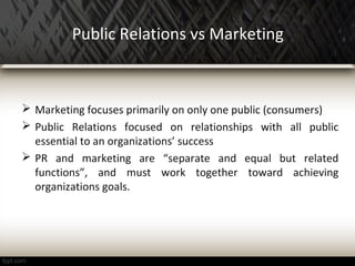 Public Relations vs Marketing
 Marketing focuses primarily on only one public (consumers)
 Public Relations focused on relationships with all public
essential to an organizations’ success
 PR and marketing are “separate and equal but related
functions”, and must work together toward achieving
organizations goals.
 