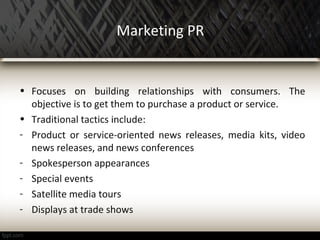 Marketing PR
• Focuses on building relationships with consumers. The
objective is to get them to purchase a product or service.
• Traditional tactics include:
- Product or service-oriented news releases, media kits, video
news releases, and news conferences
- Spokesperson appearances
- Special events
- Satellite media tours
- Displays at trade shows
 