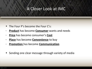 A Closer Look at IMC
• The Four P’s become the Four C’s:
- Product has become Consumer wants and needs
- Price has become consumer’s Cost
- Place has become Convenience to buy
- Promotion has become Communication
• Sending one clear message through variety of media
 