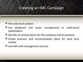 Creating an IMC Campaign
 Hire only team players
 Use databases and issues management to understand
stakeholders
 Identify all contact points for the company and its products
 Create business and communication plans for each local
market
 Link IMC with management process
 