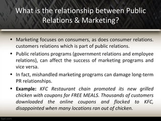 What is the relationship between Public
Relations & Marketing?
• Marketing focuses on consumers, as does consumer relations.
customers relations which is part of public relations.
• Public relations programs (government relations and employee
relations), can affect the success of marketing programs and
vice versa.
• In fact, mishandled marketing programs can damage long-term
PR relationships.
• Example: KFC Restaurant chain promoted its new grilled
chicken with coupons for FREE MEALS. Thousands of customers
downloaded the online coupons and flocked to KFC,
disappointed when many locations ran out of chicken.
 
