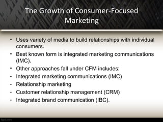 The Growth of Consumer-Focused
Marketing
• Uses variety of media to build relationships with individual
consumers.
• Best known form is integrated marketing communications
(IMC).
• Other approaches fall under CFM includes:
- Integrated marketing communications (IMC)
- Relationship marketing
- Customer relationship management (CRM)
- Integrated brand communication (IBC).
 
