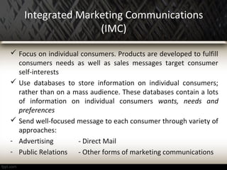 Integrated Marketing Communications
(IMC)
 Focus on individual consumers. Products are developed to fulfill
consumers needs as well as sales messages target consumer
self-interests
 Use databases to store information on individual consumers;
rather than on a mass audience. These databases contain a lots
of information on individual consumers wants, needs and
preferences
 Send well-focused message to each consumer through variety of
approaches:
- Advertising - Direct Mail
- Public Relations - Other forms of marketing communications
 